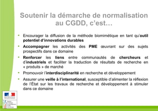 Soutenir la démarche de normalisation
au CGDD, c’est…
•  Encourager la diffusion de la méthode biomimétique en tant qu’outil
potentiel d’innovations durables
•  Accompagner les activités des PME œuvrant sur des sujets
prospectifs dans ce domaine
•  Renforcer les liens entre communautés de chercheurs et
d’industriels et faciliter la traduction de résultats de recherche en
« produits » de marché
•  Promouvoir l’interdisciplinarité en recherche et développement
•  Assurer une veille à l’international, susceptible d’alimenter la réflexion
de l’État sur les travaux de recherche et développement à stimuler
dans ce domaine
 