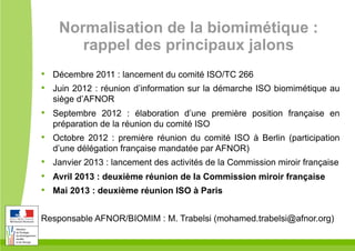 Normalisation de la biomimétique :
rappel des principaux jalons
•  Décembre 2011 : lancement du comité ISO/TC 266
•  Juin 2012 : réunion d’information sur la démarche ISO biomimétique au
siège d’AFNOR
•  Septembre 2012 : élaboration d’une première position française en
préparation de la réunion du comité ISO
•  Octobre 2012 : première réunion du comité ISO à Berlin (participation
d’une délégation française mandatée par AFNOR)
•  Janvier 2013 : lancement des activités de la Commission miroir française
•  Avril 2013 : deuxième réunion de la Commission miroir française
•  Mai 2013 : deuxième réunion ISO à Paris
Responsable AFNOR/BIOMIM : M. Trabelsi (mohamed.trabelsi@afnor.org)
 