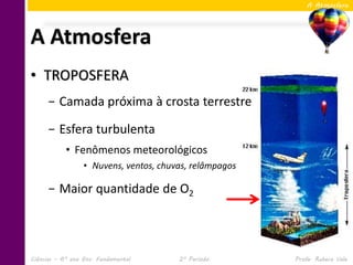 A Atmosfera




A Atmosfera
• TROPOSFERA
     − Camada próxima à crosta terrestre

     − Esfera turbulenta
            • Fenômenos meteorológicos
                  • Nuvens, ventos, chuvas, relâmpagos

     − Maior quantidade de O2




Ciências – 6º ano Ens. Fundamental      2º Período       Profa. Rebeca Vale
 