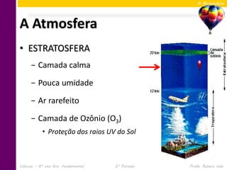 A Atmosfera




A Atmosfera
• ESTRATOSFERA
     − Camada calma

     − Pouca umidade

     − Ar rarefeito

     − Camada de Ozônio (O3)
            • Proteção dos raios UV do Sol



Ciências – 6º ano Ens. Fundamental   2º Período   Profa. Rebeca Vale
 
