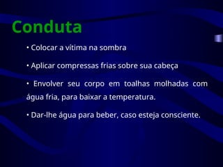 Conduta
• Colocar a vítima na sombra
• Aplicar compressas frias sobre sua cabeça
• Envolver seu corpo em toalhas molhadas com
água fria, para baixar a temperatura.
• Dar-lhe água para beber, caso esteja consciente.
 