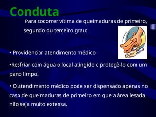 Conduta
Para socorrer vítima de queimaduras de primeiro,
segundo ou terceiro grau:
• Providenciar atendimento médico
•Resfriar com água o local atingido e protegê-lo com um
pano limpo.
• O atendimento médico pode ser dispensado apenas no
caso de queimaduras de primeiro em que a área lesada
não seja muito extensa.
 