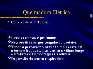 Queimadura Elétrica
• Corrente de Alta Tensão
Lesões extensas e profundas
Necrose tissular por coagulação protéica
Tende a percorrer o caminho mais curto até
a terra e frequentemente atira a vítima longe
– Fraturas e Hemorragias Cerebrais
Depressão do centro respiratório
 
