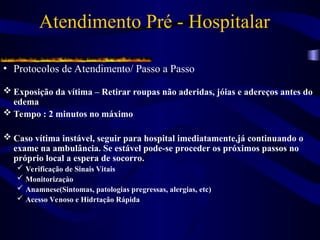 Atendimento Pré - Hospitalar
• Protocolos de Atendimento/ Passo a Passo
 Exposição da vítima – Retirar roupas não aderidas, jóias e adereços antes do
edema
 Tempo : 2 minutos no máximo
 Caso vítima instável, seguir para hospital imediatamente,já continuando o
exame na ambulância. Se estável pode-se proceder os próximos passos no
próprio local a espera de socorro.
 Verificação de Sinais Vitais
 Monitorizaçào
 Anamnese(Sintomas, patologias pregressas, alergias, etc)
 Acesso Venoso e Hidrtação Rápida
 