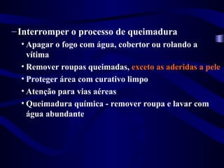 –Interromper o processo de queimadura
• Apagar o fogo com água, cobertor ou rolando a
vítima
• Remover roupas queimadas, exceto as aderidas a pele
• Proteger área com curativo limpo
• Atenção para vias aéreas
• Queimadura química - remover roupa e lavar com
água abundante
 