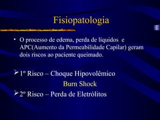 Fisiopatologia
• O processo de edema, perda de líquidos e
APC(Aumento da Permeabilidade Capilar) geram
dois riscos ao paciente queimado.
1º Risco – Choque Hipovolêmico
Burn Shock
2º Risco – Perda de Eletrólitos
 