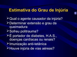 Estimativa do Grau de Injúria
Qual o agente causador da injúria?
Determinar extensão e grau da
queimadura
Sofreu politrauma?
É portador de diabetes, H.A.S.,
doenças cardíacas ou renais?
Imunização anti-tetânica
Houve injúria de vias aéreas?
 