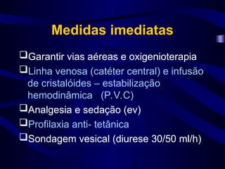 Medidas imediatas
Garantir vias aéreas e oxigenioterapia
Linha venosa (catéter central) e infusão
de cristalóides – estabilização
hemodinâmica (P.V.C)
Analgesia e sedação (ev)
Profilaxia anti- tetânica
Sondagem vesical (diurese 30/50 ml/h)
 