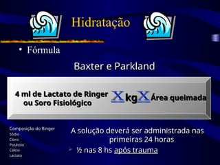 Hidratação
• Fórmula
Baxter e Parkland
Baxter e Parkland
4 ml de Lactato de Ringer
4 ml de Lactato de Ringer
ou Soro Fisiológico
ou Soro Fisiológico
kg
kg Área queimada
Área queimada
Composição do Ringer
Composição do Ringer
Sódio
Sódio
Cloro
Cloro
Potássio
Potássio
Cálcio
Cálcio
Lactato
Lactato
A solução deverá ser administrada nas
A solução deverá ser administrada nas
primeiras 24 horas
primeiras 24 horas
 ½ nas 8 hs
½ nas 8 hs após trauma
após trauma
 