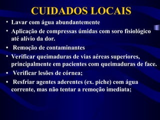 CUIDADOS LOCAIS
• Lavar com água abundantemente
• Aplicação de compressas úmidas com soro fisiológico
até alívio da dor.
• Remoção de contaminantes
• Verificar queimaduras de vias aéreas superiores,
principalmente em pacientes com queimaduras de face.
• Verificar lesões de córnea;
• Resfriar agentes aderentes (ex. piche) com água
corrente, mas não tentar a remoção imediata;
 