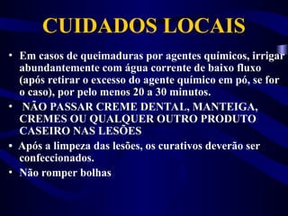 CUIDADOS LOCAIS
• Em casos de queimaduras por agentes químicos, irrigar
abundantemente com água corrente de baixo fluxo
(após retirar o excesso do agente químico em pó, se for
o caso), por pelo menos 20 a 30 minutos.
• NÃO PASSAR CREME DENTAL, MANTEIGA,
CREMES OU QUALQUER OUTRO PRODUTO
CASEIRO NAS LESÕES
• Após a limpeza das lesões, os curativos deverão ser
confeccionados.
• Não romper bolhas
 