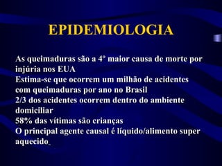 As queimaduras são a 4º maior causa de morte por
As queimaduras são a 4º maior causa de morte por
injúria nos EUA
injúria nos EUA
Estima-se que ocorrem um milhão de acidentes
Estima-se que ocorrem um milhão de acidentes
com queimaduras por ano no Brasil
com queimaduras por ano no Brasil
2/3 dos acidentes ocorrem dentro do ambiente
2/3 dos acidentes ocorrem dentro do ambiente
domiciliar
domiciliar
58% das vítimas são crianças
58% das vítimas são crianças
O principal agente causal é líquido/alimento super
O principal agente causal é líquido/alimento super
aquecido
aquecido
EPIDEMIOLOGIA
 