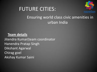 FUTURE CITIES:
Ensuring world class civic amenities in
urban India
Team details
Jitendra Kumar(team coordinator
Hanendra Pratap Singh
Dikshant Agarwal
Chirag goel
Akshay Kumar Saini
 