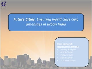 Future Cities: Ensuring world class civic
amenities in urban India
Team Name: b2i
Project Name: EUREKA
• Akshay Bhargava
• Anshik Yadav
• Pallav Grover
• Sumit Kumar
• S. Pranav Kumar
 