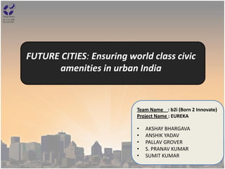 FUTURE CITIES: Ensuring world class civic
amenities in urban India
Team Name : b2i (Born 2 Innovate)
Project Name : EUREKA
• AKSHAY BHARGAVA
• ANSHIK YADAV
• PALLAV GROVER
• S. PRANAV KUMAR
• SUMIT KUMAR
 