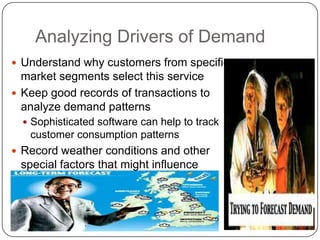 Analyzing Drivers of Demand
 Understand why customers from specific
market segments select this service
 Keep good records of transactions to
analyze demand patterns
 Sophisticated software can help to track
customer consumption patterns
 Record weather conditions and other
special factors that might influence
demand
 