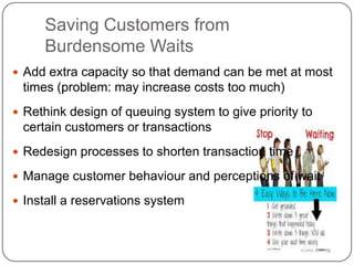 Saving Customers from
Burdensome Waits
 Add extra capacity so that demand can be met at most
times (problem: may increase costs too much)
 Rethink design of queuing system to give priority to
certain customers or transactions
 Redesign processes to shorten transaction time
 Manage customer behaviour and perceptions of wait
 Install a reservations system
 