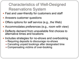 Characteristics of Well-Designed
Reservations System
 Fast and user-friendly for customers and staff
 Answers customer questions
 Offers options for self service (e.g., the Web)
 Accommodates preferences (e.g., room with view)
 Deflects demand from unavailable first choices to
alternative times and locations
 Includes strategies for no-shows and overbooking
 Requiring deposits to discourage no-shows
 Canceling unpaid bookings after designated time
 Compensating victims of over-booking
 