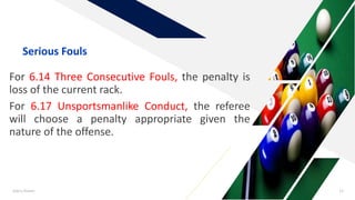 For 6.14 Three Consecutive Fouls, the penalty is
loss of the current rack.
For 6.17 Unsportsmanlike Conduct, the referee
will choose a penalty appropriate given the
nature of the offense.
Add a footer 12
Serious Fouls
 