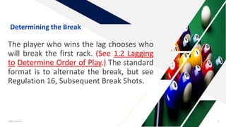 The player who wins the lag chooses who
will break the first rack. (See 1.2 Lagging
to Determine Order of Play.) The standard
format is to alternate the break, but see
Regulation 16, Subsequent Break Shots.
Add a footer 3
Determining the Break
 