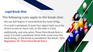 The following rules apply to the break shot:
• the cue ball begins in hand behind the head string;
• if no ball is pocketed, at least four object balls must be
driven to one or more rails, or the shot is a foul
• additionally, and only when Three Point Break Rule is
used, if no ball is pocketed, three balls must cross the
head string, or the break is considered ‘dry break’. (See
Regulation 18, Three Point Break Rule.)
Add a footer 5
Legal Break Shot
 