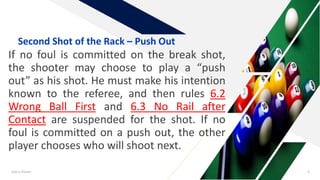 If no foul is committed on the break shot,
the shooter may choose to play a “push
out” as his shot. He must make his intention
known to the referee, and then rules 6.2
Wrong Ball First and 6.3 No Rail after
Contact are suspended for the shot. If no
foul is committed on a push out, the other
player chooses who will shoot next.
Add a footer 6
Second Shot of the Rack – Push Out
 