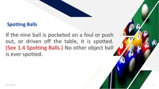 If the nine ball is pocketed on a foul or push
out, or driven off the table, it is spotted.
(See 1.4 Spotting Balls.) No other object ball
is ever spotted.
Add a footer 8
Spotting Balls
 