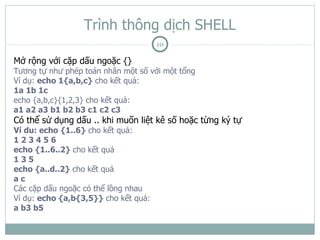 Trình thông dịch SHELL
                                      10

Mở rộng với cặp dấu ngoặc {}
Tương tự như phép toán nhân một số với một tổng
Ví dụ: echo 1{a,b,c} cho kết quả:
1a 1b 1c
echo {a,b,c}{1,2,3} cho kết quả:
a1 a2 a3 b1 b2 b3 c1 c2 c3
Có thể sử dụng dấu .. khi muốn liệt kê số hoặc từng ký tự
Ví du: echo {1..6} cho kết quả:
123456
echo {1..6..2} cho kết quả
135
echo {a..d..2} cho kết quả
ac
Các cặp dấu ngoặc có thể lồng nhau
Ví dụ: echo {a,b{3,5}} cho kết quả:
a b3 b5
 