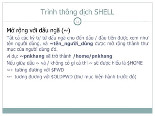 Trình thông dịch SHELL
                              11

Mở rộng với dấu ngã (~)
Tất cả các ký tự từ dấu ngã cho đến dấu / đầu tiên được xem như
tên người dùng, và ~tên_người_dùng được mở rộng thành thư
mục của người dùng đó.
ví dụ: ~pnkhang sẽ trở thành /home/pnkhang
Nếu giữa dấu ~ và / không có gì cả thì ~ sẽ được hiểu là $HOME
~+ tương đương với $PWD
~- tương đương với $OLDPWD (thư mục hiện hành trước đó)
 