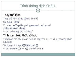 Trình thông dịch SHELL
                                13

Thay thế lệnh
Thay thế lệnh bằng đầu ra của nó
Sử dụng `lệnh`
Ví dụ echo Tap tin /etc/passwd co `wc –l
/etc/passwd`dong
Ví dụ: echo Bay gio la `date`
Tính toán biểu thức số học
Tính toán các phép toán trên số nguyên: +, - *, và / (chia lấy phần
nguyên)
Sử dụng cú pháp $((biểu thức))
Ví dụ: echo $((3 + 5)) cho kết quả 8
 