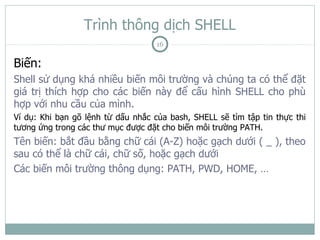 Trình thông dịch SHELL
                                    16

Biến:
Shell sử dụng khá nhiều biến môi trường và chúng ta có thể đặt
giá trị thích hợp cho các biến này để cấu hình SHELL cho phù
hợp với nhu cầu của mình.
Ví dụ: Khi bạn gõ lệnh từ dấu nhắc của bash, SHELL sẽ tìm tập tin thực thi
tương ứng trong các thư mục được đặt cho biến môi trường PATH.
Tên biến: bắt đầu bằng chữ cái (A-Z) hoặc gạch dưới ( _ ), theo
sau có thể là chữ cái, chữ số, hoặc gạch dưới
Các biến môi trường thông dụng: PATH, PWD, HOME, …
 