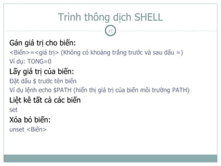 Trình thông dịch SHELL
                                   17

Gán giá trị cho biến:
<Biến>=<giá trị> (Không có khoảng trắng trước và sau dấu =)
Ví dụ: TONG=0
Lấy giá trị của biến:
Đặt dấu $ trước tên biến
Ví dụ lệnh echo $PATH (hiển thị giá trị của biến môi trường PATH)
Liệt kê tất cả các biến
set
Xóa bỏ biến:
unset <Biến>
 