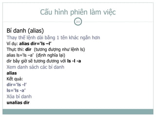 Cấu hình phiên làm việc
                                  20

Bí danh (alias)
Thay thế lệnh dài bằng 1 tên khác ngắn hơn
Ví dụ: alias dir=‘ls –l’
Thực thi: dir (tương đượng như lệnh ls)
alias ls=‘ls –a’ (định nghĩa lại)
dir bây giờ sẽ tương đương với ls -l -a
Xem danh sách các bí danh
alias
Kết quả:
dir=‘ls -l’
ls=‘ls -a’
Xóa bí danh
unalias dir
 