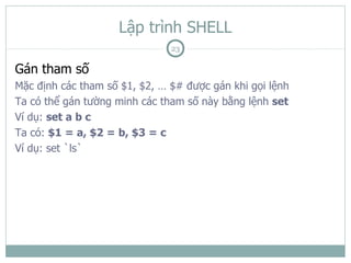 Lập trình SHELL
                               23

Gán tham số
Mặc định các tham số $1, $2, … $# được gán khi gọi lệnh
Ta có thể gán tường minh các tham số này bằng lệnh set
Ví dụ: set a b c
Ta có: $1 = a, $2 = b, $3 = c
Ví dụ: set `ls`
 