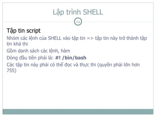 Lập trình SHELL
                               24

Tập tin script
Nhóm các lệnh của SHELL vào tập tin => tập tin này trở thành tập
tin khả thi
Gồm danh sách các lệnh, hàm
Dòng đầu tiên phải là: #! /bin/bash
Các tập tin này phải có thể đọc và thực thi (quyền phải lớn hơn
755)
 