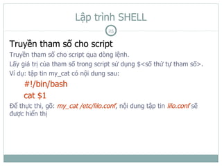 Lập trình SHELL
                                    25

Truyền tham số cho script
Truyền tham số cho script qua dòng lệnh.
Lấy giá trị của tham số trong script sử dụng $<số thứ tự tham số>.
Ví dụ: tập tin my_cat có nội dung sau:
     #!/bin/bash
     cat $1
Để thực thi, gõ: my_cat /etc/lilo.conf, nội dung tập tin lilo.conf sẽ
được hiển thị
 
