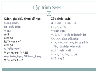 Lập trình SHELL
                               28

Đánh giá biểu thức số học           Các phép toán
Giống như C                         id++, id--, ++id, --id
let “biểu thức”                     +, -, *, /, %
Ví dụ:                              **: lũy thừa
A=3                                 ~, &, |, ^: phép toán trên bit
echo $A                             <<, >>: dịch trái, phải
let “A = A + 4”                     <, >, <=, >=, ==, != so sánh
echo $A
                                    !, &&, ||: phép toán logic
$((biểu thức))
                                    exp1 ? val1: val2
Ví dụ: echo $((4 * 2))
                                    =, +=, *=, !=, …: gán
expr toán_hạng OP toan_hạng
                                    exp1, exp2
Ví dụ: expr 4 + 2
 