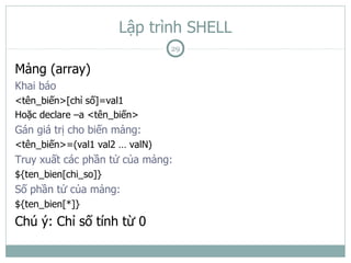 Lập trình SHELL
                                29

Mảng (array)
Khai báo
<tên_biến>[chỉ số]=val1
Hoặc declare –a <tên_biến>
Gán giá trị cho biến mảng:
<tên_biến>=(val1 val2 … valN)
Truy xuất các phần tử của mảng:
${ten_bien[chi_so]}
Số phần tử của mảng:
${ten_bien[*]}
Chú ý: Chỉ số tính từ 0
 