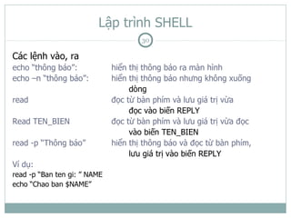 Lập trình SHELL
                                      30

Các lệnh vào, ra
echo “thông báo”:             hiển thị thông báo ra màn hình
echo –n “thông báo”:          hiển thị thông báo nhưng không xuống
                                   dòng
read                          đọc từ bàn phím và lưu giá trị vừa
                                   đọc vào biến REPLY
Read TEN_BIEN                 đọc từ bàn phím và lưu giá trị vừa đọc
                                   vào biến TEN_BIEN
read -p “Thông báo”           hiển thị thông báo và đọc từ bàn phím,
                                   lưu giá trị vào biến REPLY
Ví dụ:
read -p “Ban ten gi: ” NAME
echo “Chao ban $NAME”
 