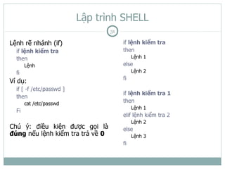 Lập trình SHELL
                                  31

Lệnh rẽ nhánh (if)                     if lệnh kiểm tra
  if lệnh kiểm tra                     then
  then                                      Lệnh 1
       Lệnh                            else
  fi                                        Lệnh 2
                                       fi
Ví dụ:
  if [ -f /etc/passwd ]
                                       if lệnh kiểm tra 1
  then
       cat /etc/passwd
                                       then
                                            Lệnh 1
  Fi
                                       elif lệnh kiểm tra 2
                                            Lệnh 2
Chú ý: điều kiện được gọi là           else
đúng nếu lệnh kiểm tra trả về 0             Lệnh 3
                                       fi
 