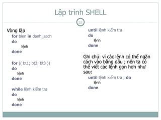 Lập trình SHELL
                                  32

Vòng lặp                                 until lệnh kiểm tra
  for bien in danh_sach                  do
  do                                        lệnh
       lệnh                              done
  done
                                       Ghi chú: vì các lệnh có thể ngăn
  for (( bt1; bt2; bt3 ))              cách vào bằng dấu ; nên ta có
  do                                   thể viết các lệnh gọn hơn như
     lệnh                              sau:
  done                                   until lệnh kiểm tra ; do
                                            lệnh
  while lệnh kiểm tra                    done
  do
     lệnh
  done
 