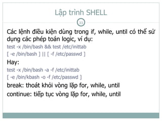 Lập trình SHELL
                                  33

Các lệnh điều kiện dùng trong if, while, until có thể sử
dụng các phép toán logic, ví dụ:
test -x /bin/bash && test /etc/inittab
[ -e /bin/bash ] || [ -f /etc/passwd ]
Hay:
test -x /bin/bash -a -f /etc/inittab
[ -e /bin/kbash -o -f /etc/passwd ]
break: thoát khỏi vòng lặp for, while, until
continue: tiếp tục vòng lặp for, while, until
 