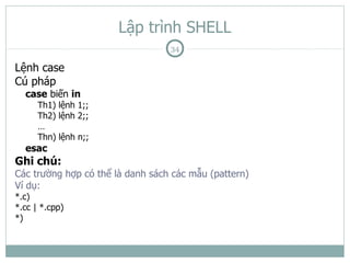 Lập trình SHELL
                                  34

Lệnh case
Cú pháp
  case biến in
      Th1) lệnh 1;;
      Th2) lệnh 2;;
      …
      Thn) lệnh n;;
  esac
Ghi chú:
Các trường hợp có thể là danh sách các mẫu (pattern)
Ví dụ:
*.c)
*.cc | *.cpp)
*)
 