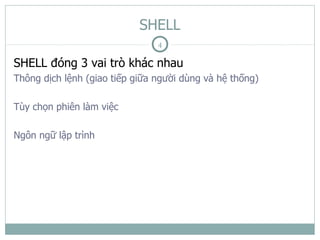 SHELL
                                4

SHELL đóng 3 vai trò khác nhau
Thông dịch lệnh (giao tiếp giữa người dùng và hệ thống)

Tùy chọn phiên làm việc

Ngôn ngữ lập trình
 