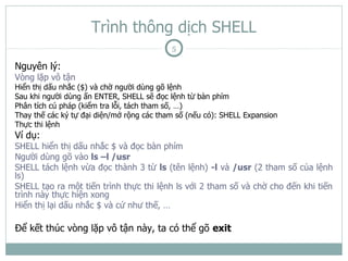 Trình thông dịch SHELL
                                           5

Nguyên lý:
Vòng lặp vô tận
Hiển thị dấu nhắc ($) và chờ người dùng gõ lệnh
Sau khi người dùng ấn ENTER, SHELL sẽ đọc lệnh từ bàn phím
Phân tích cú pháp (kiểm tra lỗi, tách tham số, …)
Thay thế các ký tự đại diện/mở rộng các tham số (nếu có): SHELL Expansion
Thực thi lệnh
Ví dụ:
SHELL hiển thị dấu nhắc $ và đọc bàn phím
Người dùng gõ vào ls –l /usr
SHELL tách lệnh vừa đọc thành 3 từ ls (tên lệnh) -l và /usr (2 tham số của lệnh
ls)
SHELL tạo ra một tiến trình thực thi lệnh ls với 2 tham số và chờ cho đến khi tiến
trình này thực hiện xong
Hiển thị lại dấu nhắc $ và cứ như thế, …

Để kết thúc vòng lặp vô tận này, ta có thể gõ exit
 