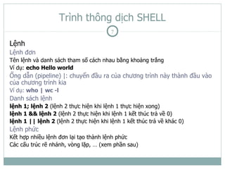 Trình thông dịch SHELL
                                        7

Lệnh
Lệnh đơn
Tên lệnh và danh sách tham số cách nhau bằng khoảng trắng
Ví dụ: echo Hello world
Ống dẫn (pipeline) |: chuyển đầu ra của chương trình này thành đầu vào
của chương trình kia
Ví dụ: who | wc -l
Danh sách lệnh
lệnh 1; lệnh 2 (lệnh 2 thực hiện khi lệnh 1 thực hiện xong)
lệnh 1 && lệnh 2 (lệnh 2 thực hiện khi lệnh 1 kết thúc trả về 0)
lệnh 1 || lệnh 2 (lệnh 2 thực hiện khi lệnh 1 kết thúc trả về khác 0)
Lệnh phức
Kết hợp nhiều lệnh đơn lại tạo thành lệnh phức
Các cấu trúc rẽ nhánh, vòng lặp, … (xem phần sau)
 