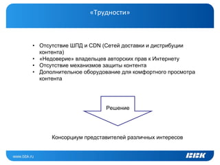 «Трудности»



• Отсутствие ШПД и CDN (Сетей доставки и дистрибуции
  контента)
• «Недоверие» владельцев авторских прав к Интернету
• Отсутствие механизмов защиты контента
• Дополнительное оборудование для комфортного просмотра
  контента




                        Решение




      Консорциум представителей различных интересов
 