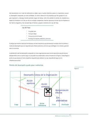 3IBM Business Consulting Services
Figura 2
Este decremento en el nivel de rendimiento se debe a que a muchos directivos parece no importarles conocer
su desempeño comparado con otras entidades. Es común observar en las empresas que han gozado de una
gran reputación y liderazgo durante períodos largos de tiempo, cómo han perdido el sentido de competencia y
dejado de fortalecer en el día con día sus ventajas competitivas. Muchos ejecutivos de este tipo de empresas se
han hecho arrogantes y han actuado bajo el famoso y popular síndrome de la Ley del Yoyo.
Ley del Yoyo:
· Yo puedo solo
· Yo soy el mejor
· Yo soy único en el mundo
· Yo tengo los mejores productos y servicios.
El peligro que existe en este tipo de empresas con este síndrome es que permanezcan cerradas ante los cambios y
niveles de desempeño que son requeridos para ofrecer productos y servicios que satisfagan a los clientes y generen
valor al accionista.
La pérdida del nivel de desempeño comparado con otras organizaciones para muchos ejecutivos pasa de manera
desapercibida como un punto ciego, el cual puede irse complicando, como se muestra en la figura 2, hasta llegar al
punto en que alcanzar el nivel competitivo requerido para sobrevivir es casi imposible de lograr con la
infraestructura actual.
Pérdida del desempeño puede pasar inadvertida.
Desempeño Exitoso de la Organización
Declinación del Desempeño
Acción
oportuna Acción
correctiva
Reorganización
Efectiva
Sin
alternativas
Ciego Inacción Crisis Disolución
Acción
Defectuosa
Desempeño Exitoso de la Organización
Declinación del Desempeño
Acción
oportuna Acción
correctiva
Reorganización
Efectiva
Sin
alternativas
Ciego Inacción Crisis Disolución
Acción
Defectuosa
Ciego Inacción Crisis Disolución
Acción
Defectuosa
PELIGROPELIGRO
 