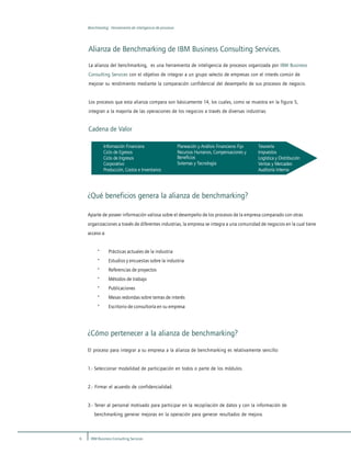 6 IBM Business Consulting Services
Benchmarkig: Herramienta de inteligencia de procesos
Alianza de Benchmarking de IBM Business Consulting Services.
La alianza del benchmarking, es una herramienta de inteligencia de procesos organizada por IBM Business
Consulting Services con el objetivo de integrar a un grupo selecto de empresas con el interés común de
mejorar su rendimiento mediante la comparación confidencial del desempeño de sus procesos de negocio.
Los procesos que esta alianza compara son básicamente 14, los cuales, como se muestra en la figura 5,
integran a la mayoría de las operaciones de los negocios a través de diversas industrias.
Cadena de Valor
Información Financiera
Ciclo de Egresos
Ciclo de Ingresos
Corporativo
Producción, Costos e Inventarios
Planeación y Análisis Financieros Fijo
Recursos Humanos, Compensaciones y
Beneficios
Sistemas y Tecnología
Tesorería
Impuestos
Logística y Distribución
Ventas y Mercadeo
Auditoría Interna
¿Qué beneficios genera la alianza de benchmarking?
Aparte de poseer información valiosa sobre el desempeño de los procesos de la empresa comparado con otras
organizaciones a través de diferentes industrias, la empresa se integra a una comunidad de negocios en la cual tiene
acceso a:
· Prácticas actuales de la industria
· Estudios y encuestas sobre la industria
· Referencias de proyectos
· Métodos de trabajo
· Publicaciones
· Mesas redondas sobre temas de interés
· Escritorio de consultoría en su empresa
¿Cómo pertenecer a la alianza de benchmarking?
El proceso para integrar a su empresa a la alianza de benchmarking es relativamente sencillo:
1.- Seleccionar modalidad de participación en todos o parte de los módulos.
2.- Firmar el acuerdo de confidencialidad.
3.- Tener al personal motivado para participar en la recopilación de datos y con la información de
benchmarking generar mejoras en la operación para generar resultados de mejora.
 