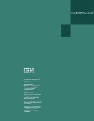 8 IBM Business Consulting Services
Benchmarkig: Herramienta de inteligencia de procesos
wwwwwwwwwwwwwww.ibm.com.mx/ser.ibm.com.mx/ser.ibm.com.mx/ser.ibm.com.mx/ser.ibm.com.mx/servicesvicesvicesvicesvices
©Copyright IBM Corporation 2002
IBM Corporation
IBM Global Services
IBM Business Consulting Services
Mariano Escobedo 573 3° piso
Col. Rincón del Bosque
11580 México, D.F.
All Rights Reserved
IBM logo is a registered trademark of
International Business Machines
Corporation in the United States,
other countries,or both.
Other company,product and service
names may be trademarks or service
marks of others.
References in this publication to IBM
products and services do not imply
that IBM intends to make them
available in all countries in which
IBM operates.
 